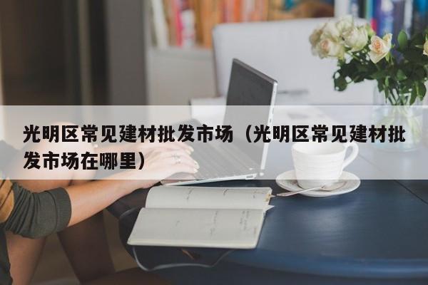 光明区常见建材批发市场（光明区常见建材批发市场在哪里）