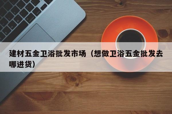 建材五金卫浴批发市场（想做卫浴五金批发去哪进货）