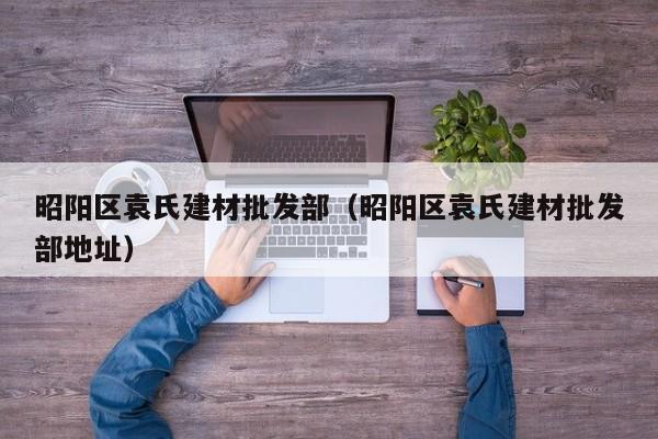 昭阳区袁氏建材批发部（昭阳区袁氏建材批发部地址）