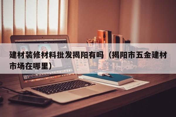建材装修材料批发揭阳有吗（揭阳市五金建材市场在哪里）