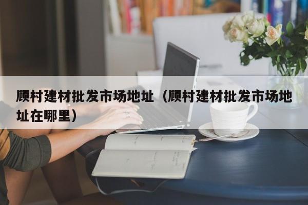 顾村建材批发市场地址（顾村建材批发市场地址在哪里）