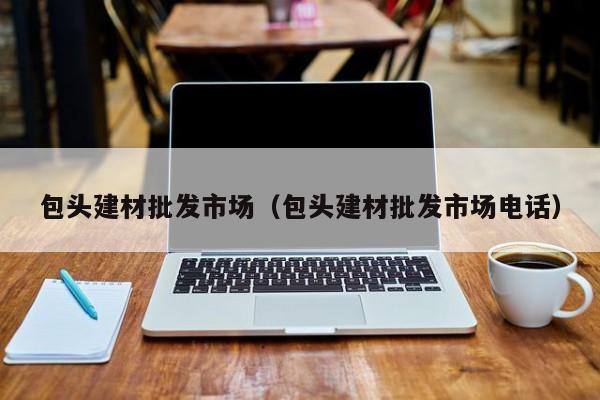 包头建材批发市场（包头建材批发市场电话）
