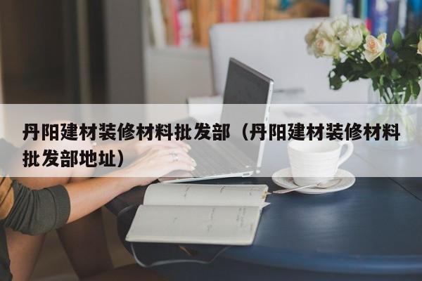 丹阳建材装修材料批发部（丹阳建材装修材料批发部地址）