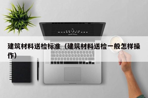建筑材料送检标准（建筑材料送检一般怎样操作）