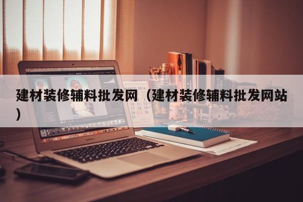 建材装修辅料批发网（建材装修辅料批发网站）