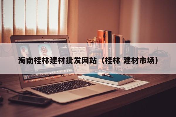 海南桂林建材批发网站（桂林 建材市场）
