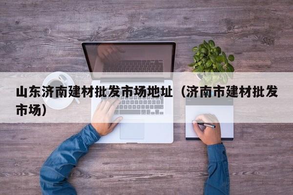山东济南建材批发市场地址（济南市建材批发市场）