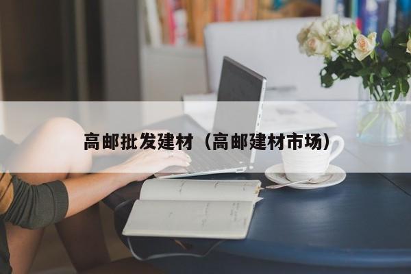 高邮批发建材（高邮建材市场）
