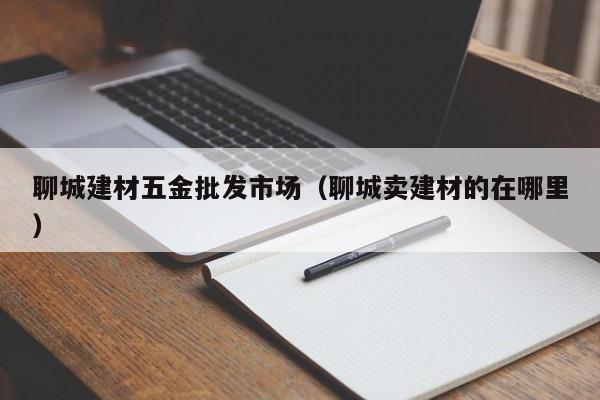 聊城建材五金批发市场（聊城卖建材的在哪里）