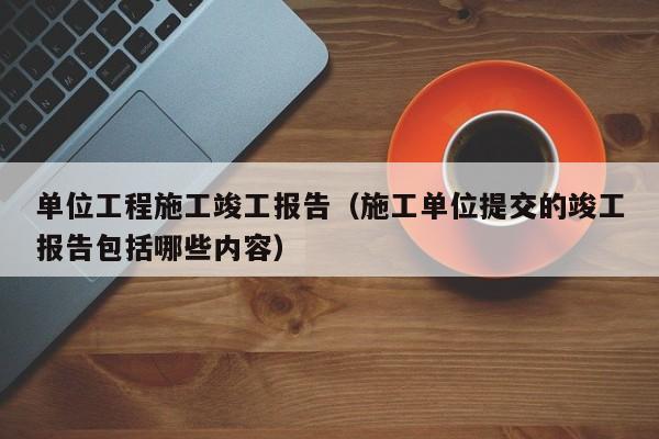 单位工程施工竣工报告（施工单位提交的竣工报告包括哪些内容）