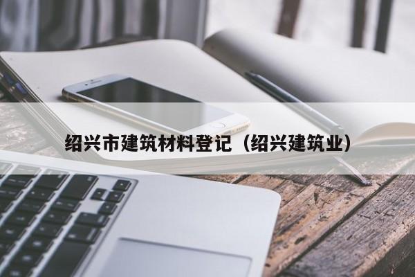 绍兴市建筑材料登记（绍兴建筑业）