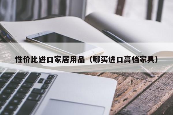 性价比进口家居用品（哪买进口高档家具）
