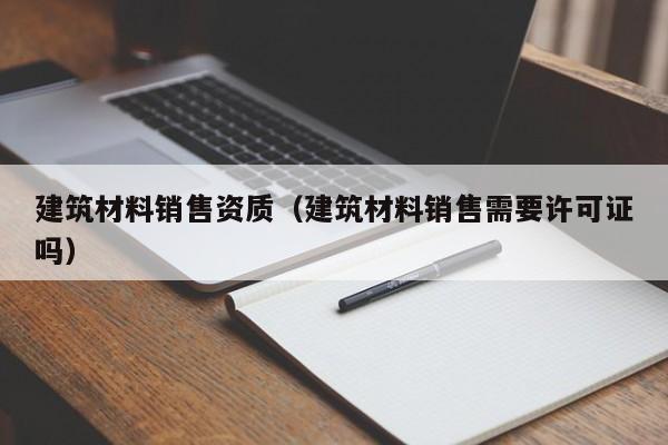 建筑材料销售资质（建筑材料销售需要许可证吗）