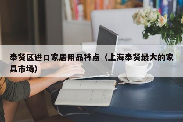 奉贤区进口家居用品特点（上海奉贤最大的家具市场）