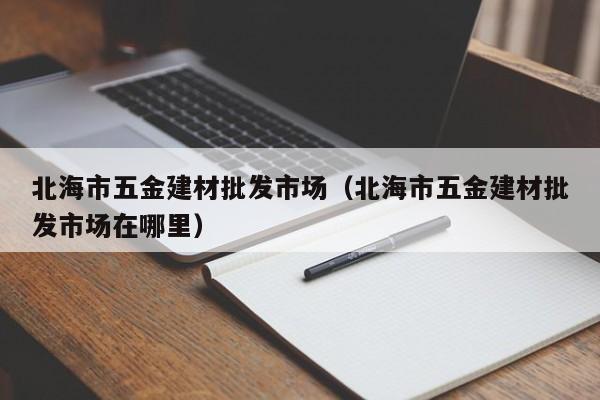 北海市五金建材批发市场（北海市五金建材批发市场在哪里）