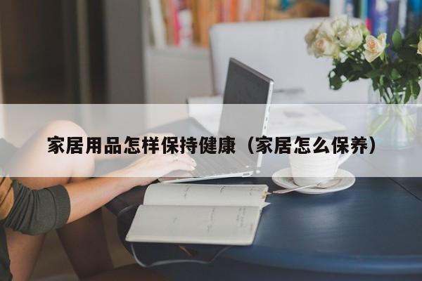 家居用品怎样保持健康（家居怎么保养）