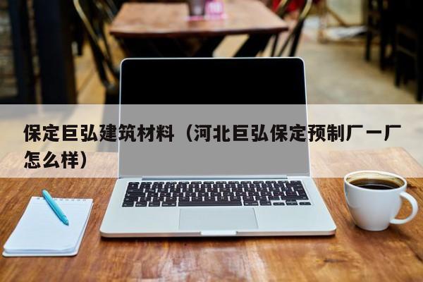 保定巨弘建筑材料（河北巨弘保定预制厂一厂怎么样）