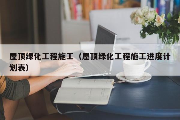 屋顶绿化工程施工（屋顶绿化工程施工进度计划表）