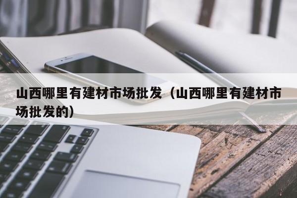 山西哪里有建材市场批发（山西哪里有建材市场批发的）