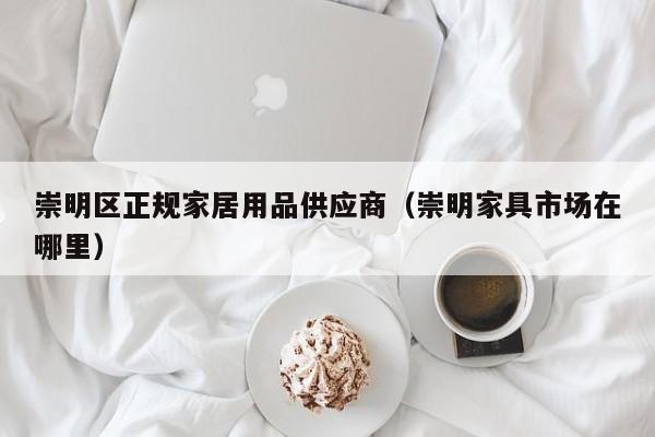 崇明区正规家居用品供应商（崇明家具市场在哪里）