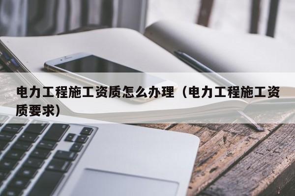 电力工程施工资质怎么办理（电力工程施工资质要求）